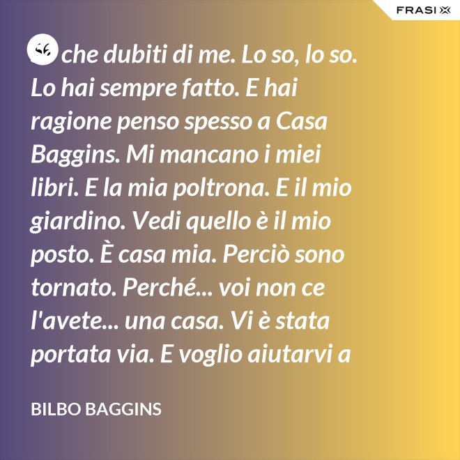 So che dubiti di me. Lo so, lo so. Lo hai sempre fatto. E hai ragione penso spesso a Casa Baggins. Mi mancano i miei libri. E la mia poltrona. E il mio giardino. Vedi quello è il mio posto. È casa mia. Perciò sono tornato. Perché... voi non ce l'avete... una casa. Vi è stata portata via. E voglio aiutarvi a riprendervela se posso. - Bilbo Baggins