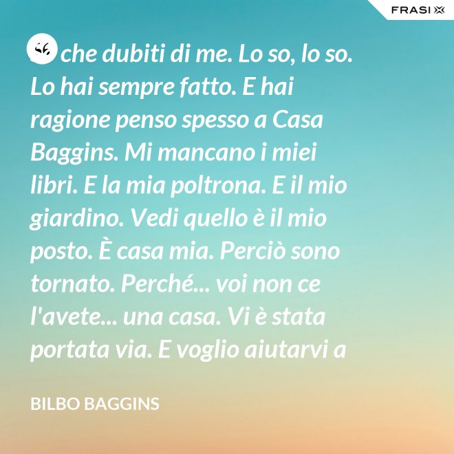 So che dubiti di me. Lo so, lo so. Lo hai sempre fatto. E hai ragione penso spesso a Casa Baggins. Mi mancano i miei libri. E la mia poltrona. E il mio giardino. Vedi quello è il mio posto. È casa mia. Perciò sono tornato. Perché... voi non ce l'avete... una casa. Vi è stata portata via. E voglio aiutarvi a riprendervela se posso. - Bilbo Baggins