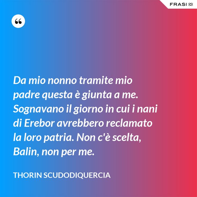 Da mio nonno tramite mio padre questa è giunta a me. Sognavano il giorno in cui i nani di Erebor avrebbero reclamato la loro patria. Non c'è scelta, Balin, non per me. - Thorin Scudodiquercia