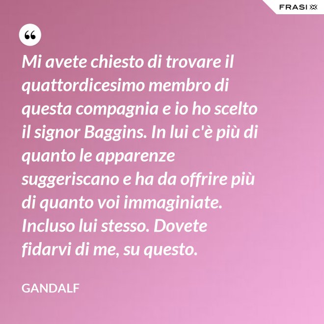 Mi avete chiesto di trovare il quattordicesimo membro di questa compagnia e io ho scelto il signor Baggins. In lui c'è più di quanto le apparenze suggeriscano e ha da offrire più di quanto voi immaginiate. Incluso lui stesso. Dovete fidarvi di me, su questo. - Gandalf