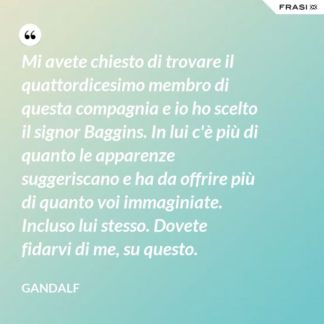 Mi avete chiesto di trovare il quattordicesimo membro di questa compagnia e io ho scelto il signor Baggins. In lui c'è più di quanto le apparenze suggeriscano e ha da offrire più di quanto voi immaginiate. Incluso lui stesso. Dovete fidarvi di me, su questo. - Gandalf