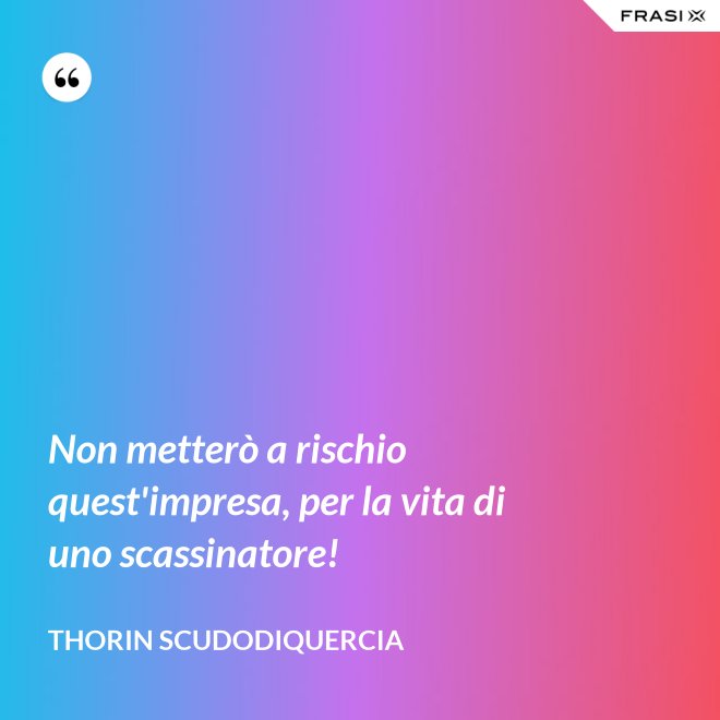 Non metterò a rischio quest'impresa, per la vita di uno scassinatore! - Thorin Scudodiquercia