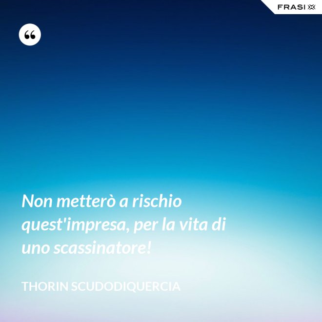Non metterò a rischio quest'impresa, per la vita di uno scassinatore! - Thorin Scudodiquercia