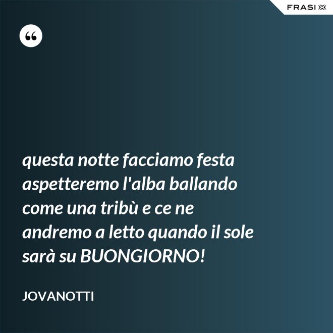 questa notte facciamo festa aspetteremo l'alba ballando come una tribù e ce ne andremo a letto quando il sole sarà su BUONGIORNO! - Jovanotti