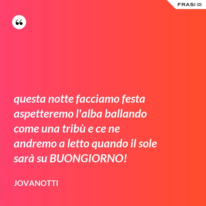 questa notte facciamo festa aspetteremo l'alba ballando come una tribù e ce ne andremo a letto quando il sole sarà su BUONGIORNO! - Jovanotti