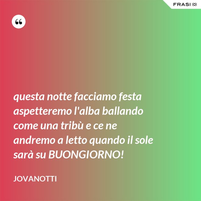 questa notte facciamo festa aspetteremo l'alba ballando come una tribù e ce ne andremo a letto quando il sole sarà su BUONGIORNO! - Jovanotti