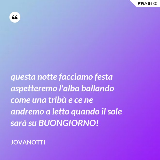questa notte facciamo festa aspetteremo l'alba ballando come una tribù e ce ne andremo a letto quando il sole sarà su BUONGIORNO! - Jovanotti