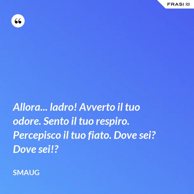 Allora... ladro! Avverto il tuo odore. Sento il tuo respiro. Percepisco il tuo fiato. Dove sei? Dove sei!? - Smaug