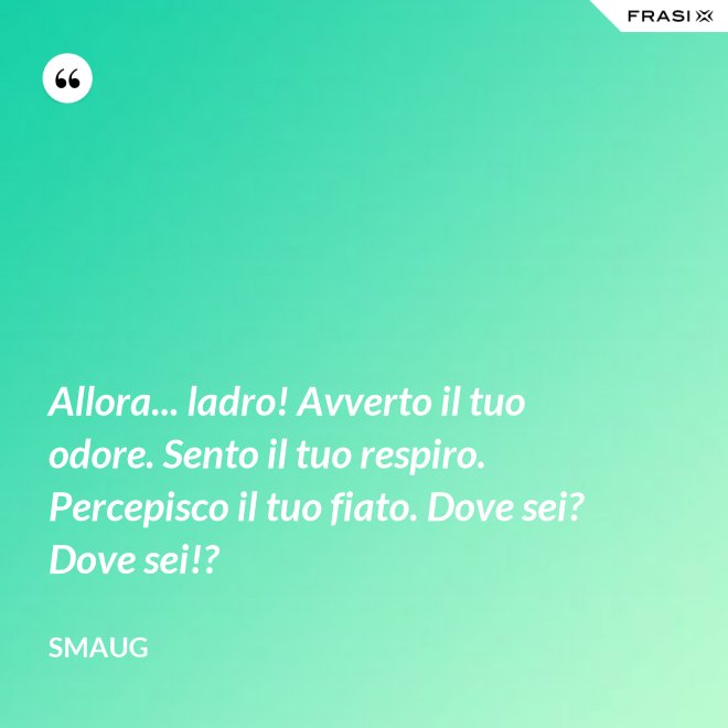 Allora... ladro! Avverto il tuo odore. Sento il tuo respiro. Percepisco il tuo fiato. Dove sei? Dove sei!? - Smaug