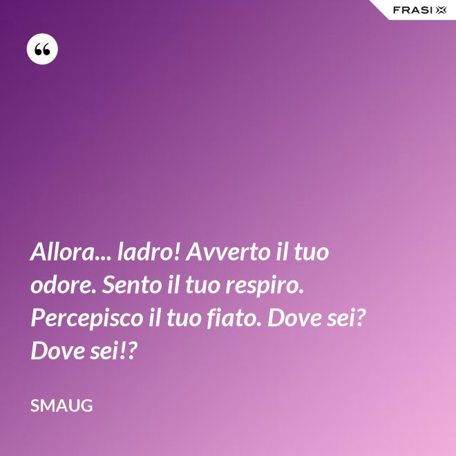 Allora... ladro! Avverto il tuo odore. Sento il tuo respiro. Percepisco il tuo fiato. Dove sei? Dove sei!? - Smaug