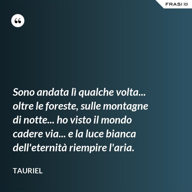 Sono andata lì qualche volta... oltre le foreste, sulle montagne di notte... ho visto il mondo cadere via... e la luce bianca dell'eternità riempire l'aria. - Tauriel