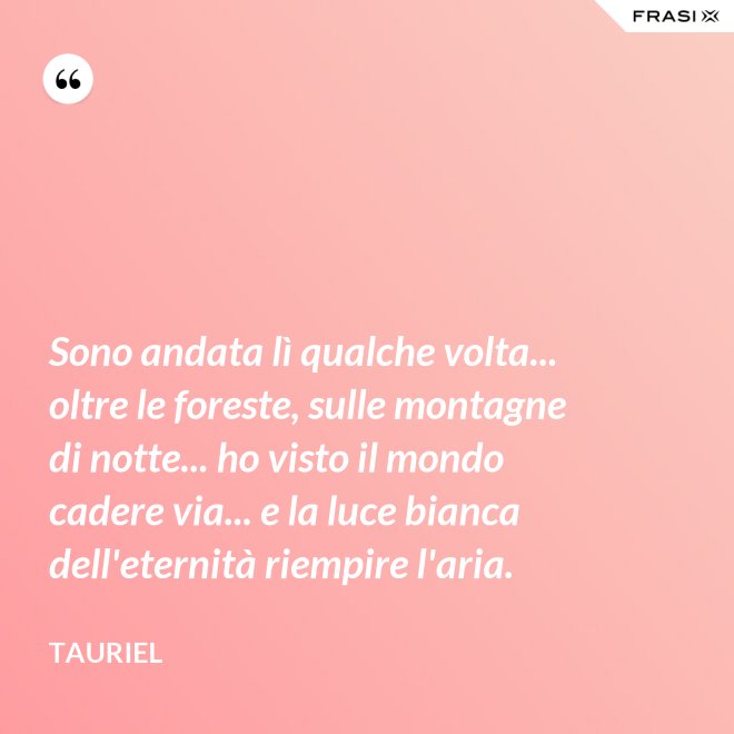Sono andata lì qualche volta... oltre le foreste, sulle montagne di notte... ho visto il mondo cadere via... e la luce bianca dell'eternità riempire l'aria. - Tauriel