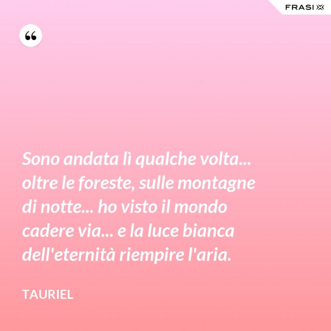 Sono andata lì qualche volta... oltre le foreste, sulle montagne di notte... ho visto il mondo cadere via... e la luce bianca dell'eternità riempire l'aria. - Tauriel
