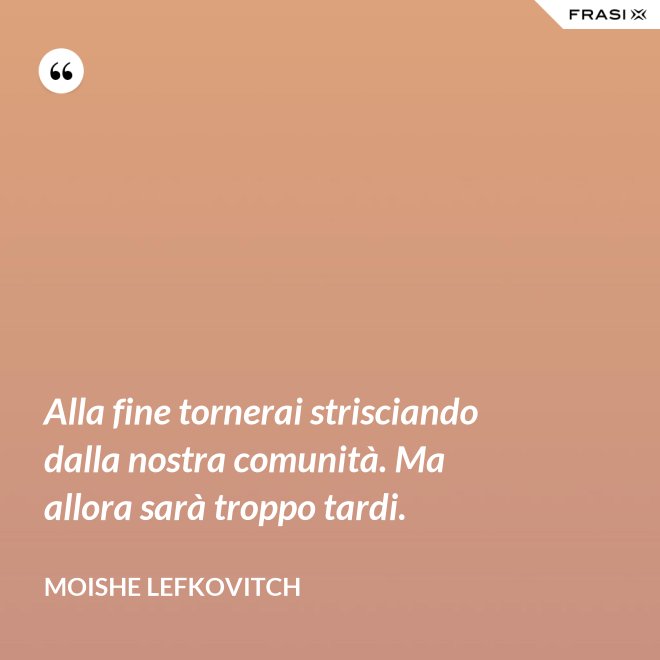 Alla fine tornerai strisciando dalla nostra comunità. Ma allora sarà troppo tardi. - Moishe Lefkovitch