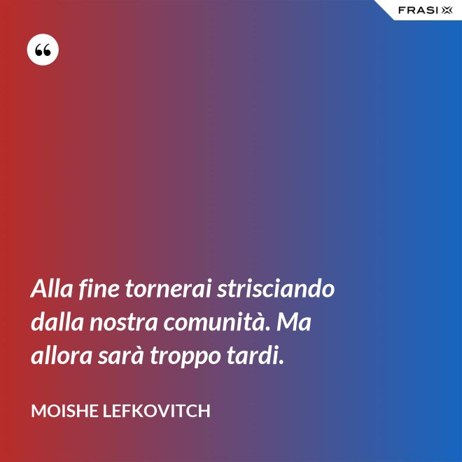 Alla fine tornerai strisciando dalla nostra comunità. Ma allora sarà troppo tardi. - Moishe Lefkovitch