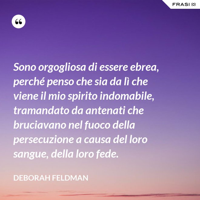 Sono orgogliosa di essere ebrea, perché penso che sia da lì che viene il mio spirito indomabile, tramandato da antenati che bruciavano nel fuoco della persecuzione a causa del loro sangue, della loro fede. - Deborah Feldman