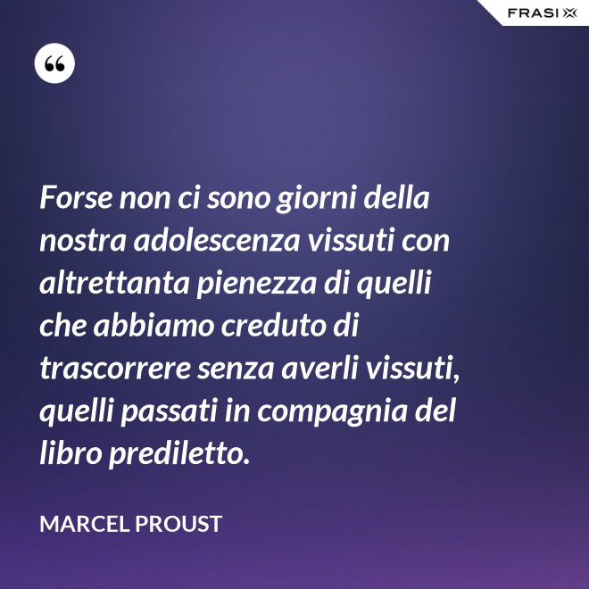 Forse non ci sono giorni della nostra adolescenza vissuti con altrettanta pienezza di quelli che abbiamo creduto di trascorrere senza averli vissuti, quelli passati in compagnia del libro prediletto. - Marcel Proust