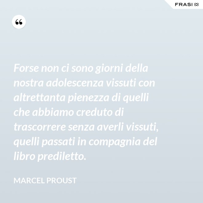 Forse non ci sono giorni della nostra adolescenza vissuti con altrettanta pienezza di quelli che abbiamo creduto di trascorrere senza averli vissuti, quelli passati in compagnia del libro prediletto. - Marcel Proust