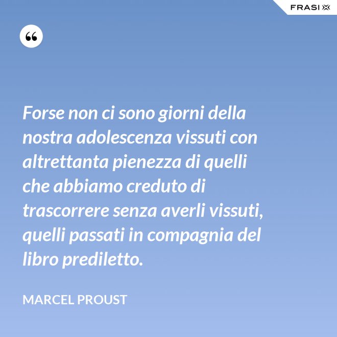 Forse non ci sono giorni della nostra adolescenza vissuti con altrettanta pienezza di quelli che abbiamo creduto di trascorrere senza averli vissuti, quelli passati in compagnia del libro prediletto. - Marcel Proust