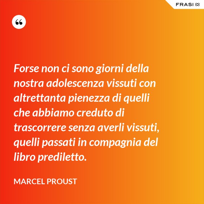Forse non ci sono giorni della nostra adolescenza vissuti con altrettanta pienezza di quelli che abbiamo creduto di trascorrere senza averli vissuti, quelli passati in compagnia del libro prediletto. - Marcel Proust