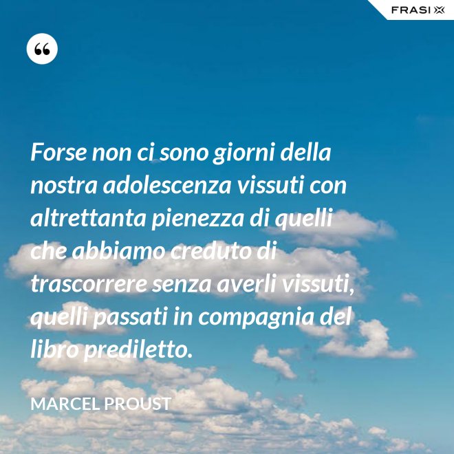 Forse non ci sono giorni della nostra adolescenza vissuti con altrettanta pienezza di quelli che abbiamo creduto di trascorrere senza averli vissuti, quelli passati in compagnia del libro prediletto. - Marcel Proust