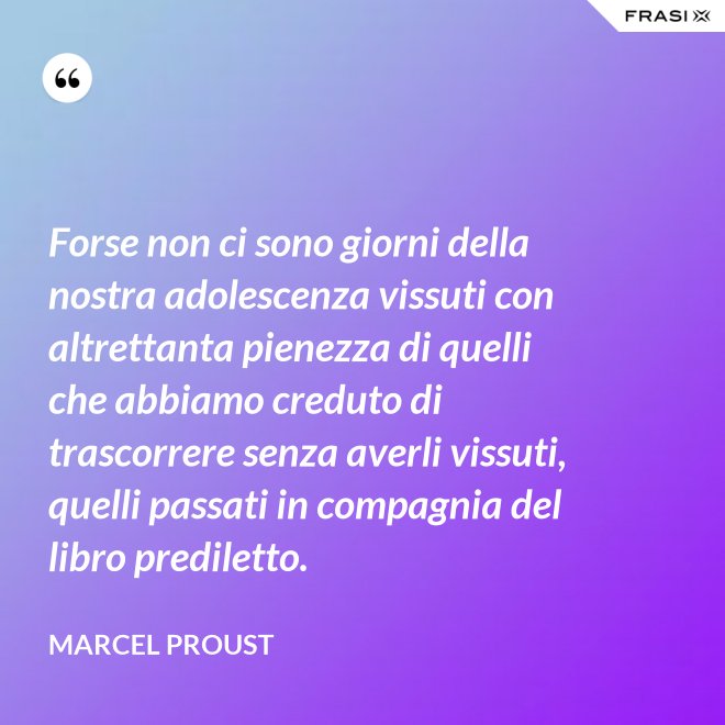 Forse non ci sono giorni della nostra adolescenza vissuti con altrettanta pienezza di quelli che abbiamo creduto di trascorrere senza averli vissuti, quelli passati in compagnia del libro prediletto. - Marcel Proust