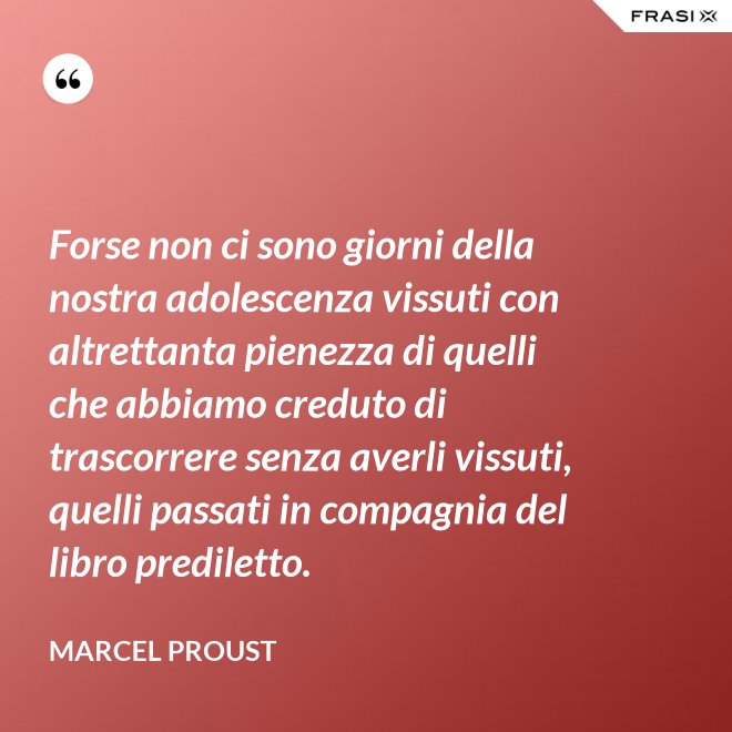 Forse non ci sono giorni della nostra adolescenza vissuti con altrettanta pienezza di quelli che abbiamo creduto di trascorrere senza averli vissuti, quelli passati in compagnia del libro prediletto. - Marcel Proust