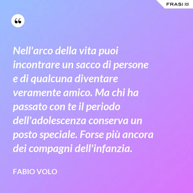 Nell'arco della vita puoi incontrare un sacco di persone e di qualcuna diventare veramente amico. Ma chi ha passato con te il periodo dell'adolescenza conserva un posto speciale. Forse più ancora dei compagni dell'infanzia. - Fabio Volo