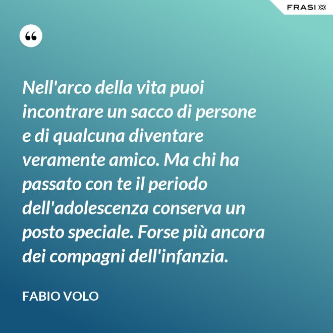 Nell'arco della vita puoi incontrare un sacco di persone e di qualcuna diventare veramente amico. Ma chi ha passato con te il periodo dell'adolescenza conserva un posto speciale. Forse più ancora dei compagni dell'infanzia. - Fabio Volo