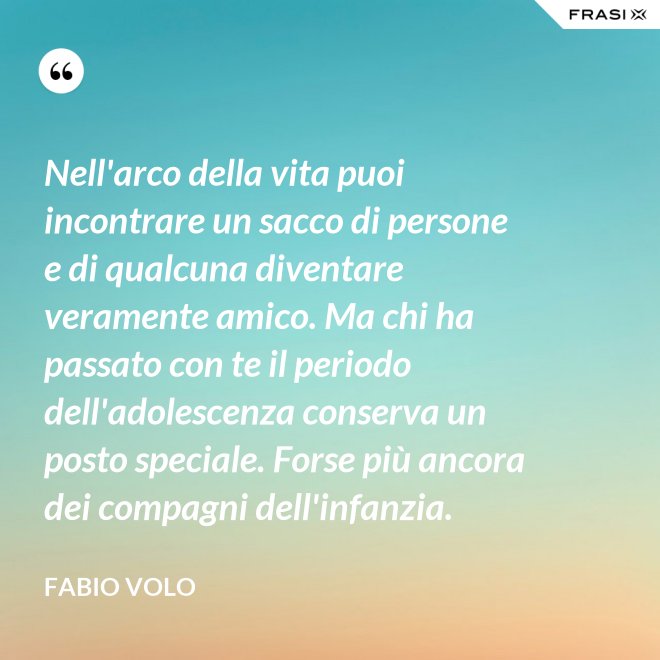 Nell'arco della vita puoi incontrare un sacco di persone e di qualcuna diventare veramente amico. Ma chi ha passato con te il periodo dell'adolescenza conserva un posto speciale. Forse più ancora dei compagni dell'infanzia. - Fabio Volo