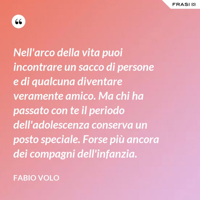 Nell'arco della vita puoi incontrare un sacco di persone e di qualcuna diventare veramente amico. Ma chi ha passato con te il periodo dell'adolescenza conserva un posto speciale. Forse più ancora dei compagni dell'infanzia. - Fabio Volo
