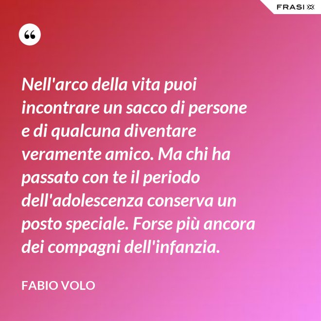 Nell'arco della vita puoi incontrare un sacco di persone e di qualcuna diventare veramente amico. Ma chi ha passato con te il periodo dell'adolescenza conserva un posto speciale. Forse più ancora dei compagni dell'infanzia. - Fabio Volo