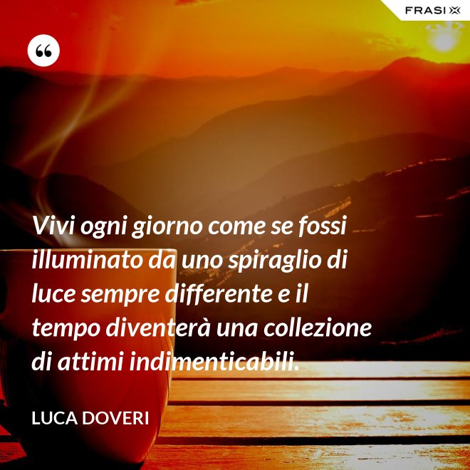 Vivi ogni giorno come se fossi illuminato da uno spiraglio di luce sempre differente e il tempo diventerà una collezione di attimi indimenticabili. - Luca Doveri