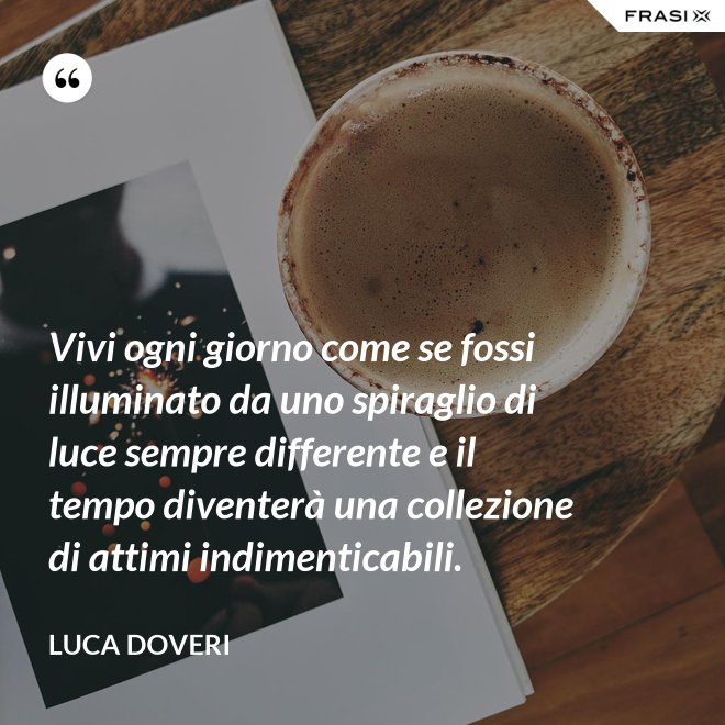 Vivi ogni giorno come se fossi illuminato da uno spiraglio di luce sempre differente e il tempo diventerà una collezione di attimi indimenticabili. - Luca Doveri