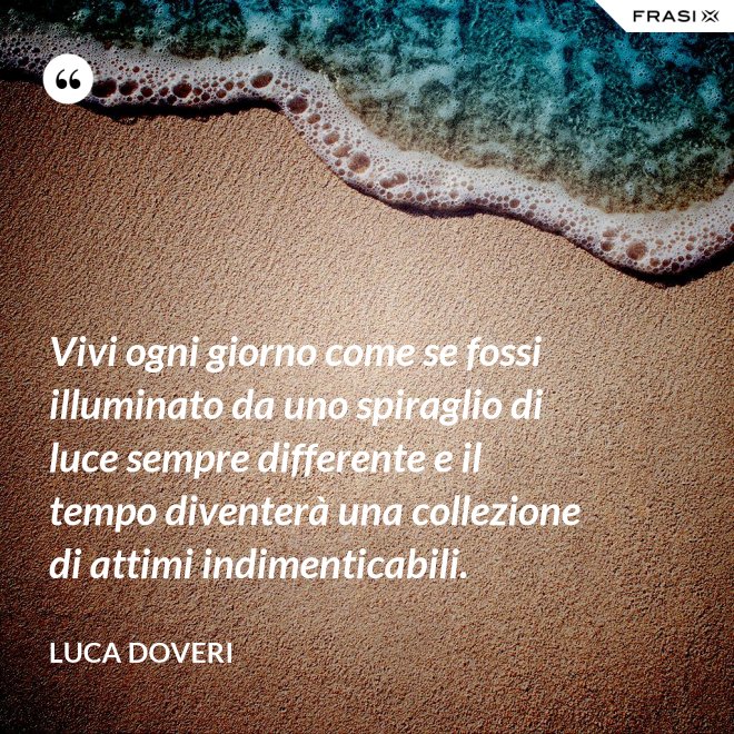 Vivi ogni giorno come se fossi illuminato da uno spiraglio di luce sempre differente e il tempo diventerà una collezione di attimi indimenticabili. - Luca Doveri