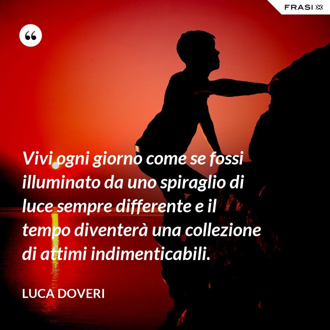 Vivi ogni giorno come se fossi illuminato da uno spiraglio di luce sempre differente e il tempo diventerà una collezione di attimi indimenticabili. - Luca Doveri
