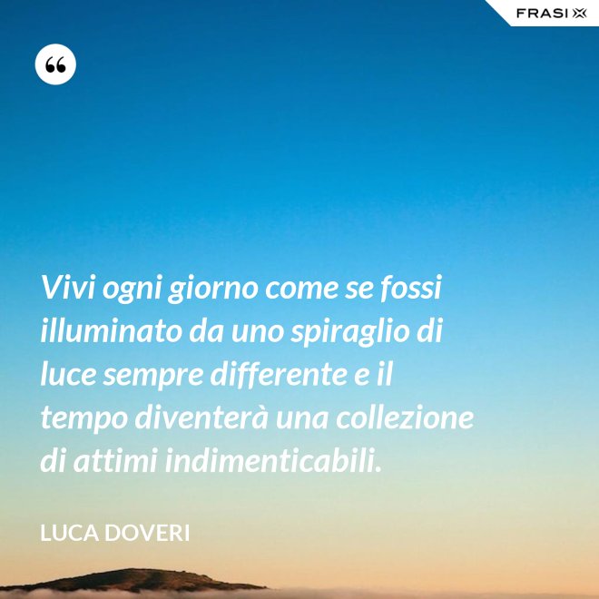 Vivi ogni giorno come se fossi illuminato da uno spiraglio di luce sempre differente e il tempo diventerà una collezione di attimi indimenticabili. - Luca Doveri