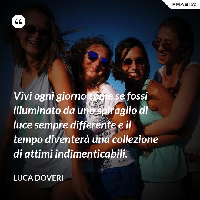 Vivi ogni giorno come se fossi illuminato da uno spiraglio di luce sempre differente e il tempo diventerà una collezione di attimi indimenticabili. - Luca Doveri