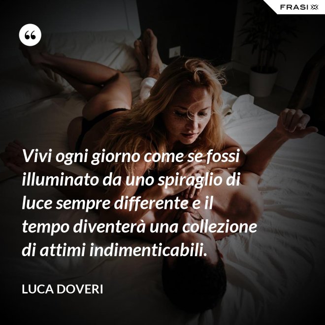 Vivi ogni giorno come se fossi illuminato da uno spiraglio di luce sempre differente e il tempo diventerà una collezione di attimi indimenticabili. - Luca Doveri