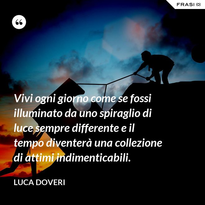 Vivi ogni giorno come se fossi illuminato da uno spiraglio di luce sempre differente e il tempo diventerà una collezione di attimi indimenticabili. - Luca Doveri
