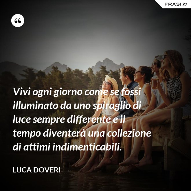 Vivi ogni giorno come se fossi illuminato da uno spiraglio di luce sempre differente e il tempo diventerà una collezione di attimi indimenticabili. - Luca Doveri