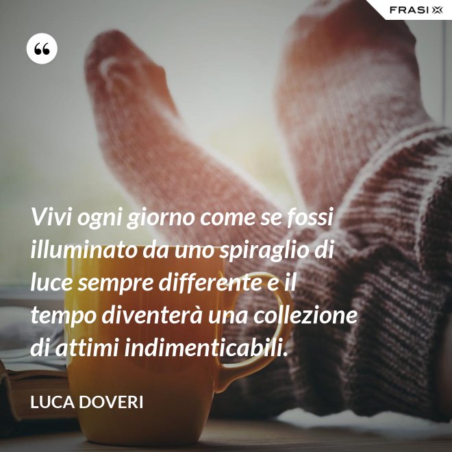 Vivi ogni giorno come se fossi illuminato da uno spiraglio di luce sempre differente e il tempo diventerà una collezione di attimi indimenticabili. - Luca Doveri