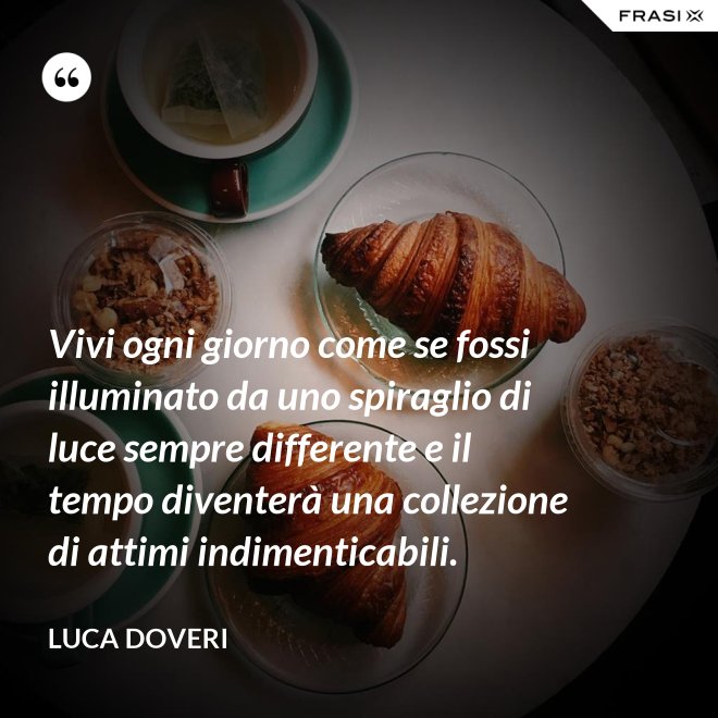 Vivi ogni giorno come se fossi illuminato da uno spiraglio di luce sempre differente e il tempo diventerà una collezione di attimi indimenticabili. - Luca Doveri