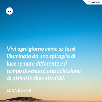 Vivi ogni giorno come se fossi illuminato da uno spiraglio di luce sempre differente e il tempo diventerà una collezione di attimi indimenticabili. - Luca Doveri
