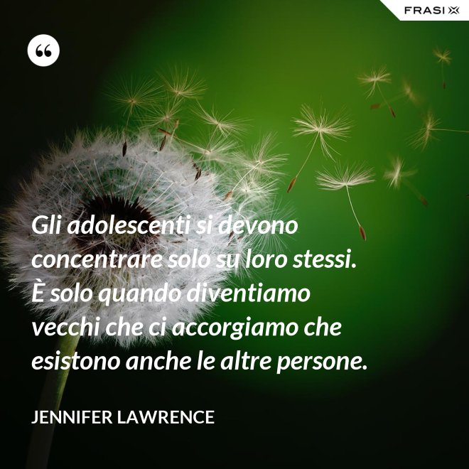 Gli adolescenti si devono concentrare solo su loro stessi. È solo quando diventiamo vecchi che ci accorgiamo che esistono anche le altre persone. - Jennifer Lawrence