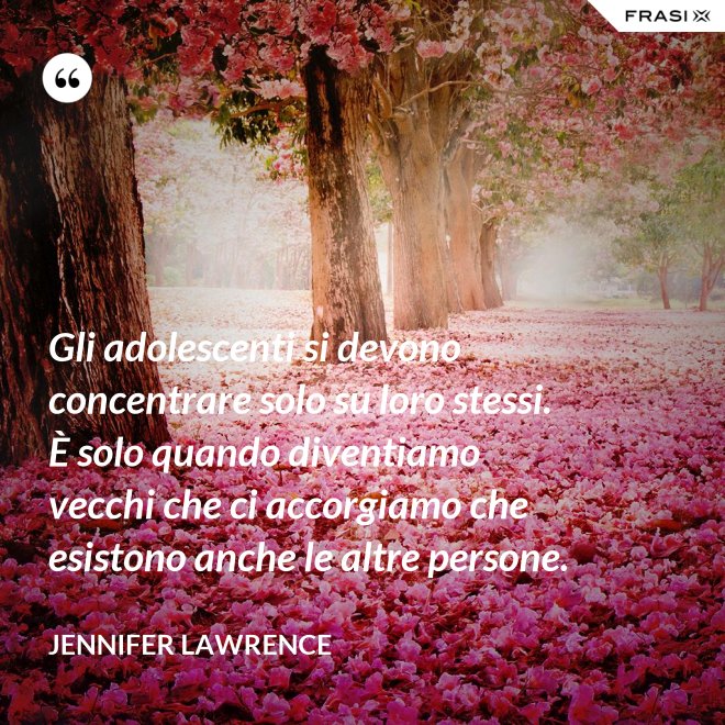 Gli adolescenti si devono concentrare solo su loro stessi. È solo quando diventiamo vecchi che ci accorgiamo che esistono anche le altre persone. - Jennifer Lawrence