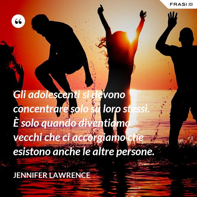 Gli adolescenti si devono concentrare solo su loro stessi. È solo quando diventiamo vecchi che ci accorgiamo che esistono anche le altre persone. - Jennifer Lawrence