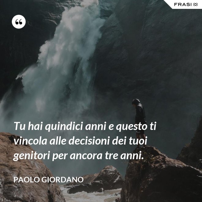 Tu hai quindici anni e questo ti vincola alle decisioni dei tuoi genitori per ancora tre anni. - Paolo Giordano