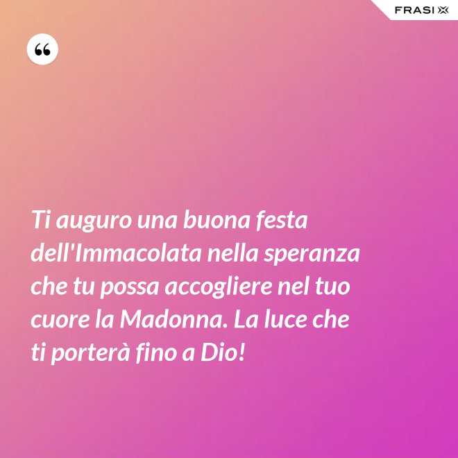 Ti auguro una buona festa dell'Immacolata nella speranza che tu possa accogliere nel tuo cuore la Madonna. La luce che ti porterà fino a Dio! - Anonimo