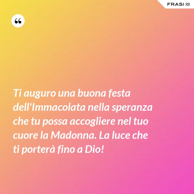 Ti auguro una buona festa dell'Immacolata nella speranza che tu possa accogliere nel tuo cuore la Madonna. La luce che ti porterà fino a Dio! - Anonimo